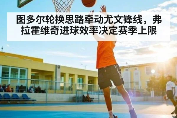 图多尔轮换思路牵动尤文锋线，弗拉霍维奇进球效率决定赛季上限（kaiyun）